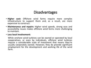 Disadvantages
• Higher cost: Offshore wind farms require more complex
infrastructure to support them and, as a result, are more
expensive to construct.
• Maintenance and repairs: Higher wind speeds, strong seas and
accessibility issues makes offshore wind farms more challenging
to maintain.
• Less local involvement:
While onshore wind turbines can be owned or operated by local
cooperatives, or even by individuals, offshore wind turbines
require a considerable scale of investment that means they’re
usually corporately owned. However, they do provide significant
employment for the development and working life of the wind
farm.
 