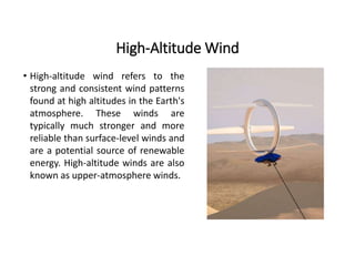 High-Altitude Wind
• High-altitude wind refers to the
strong and consistent wind patterns
found at high altitudes in the Earth's
atmosphere. These winds are
typically much stronger and more
reliable than surface-level winds and
are a potential source of renewable
energy. High-altitude winds are also
known as upper-atmosphere winds.
 