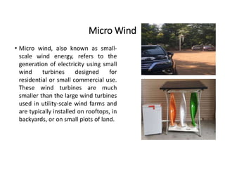 Micro Wind
• Micro wind, also known as small-
scale wind energy, refers to the
generation of electricity using small
wind turbines designed for
residential or small commercial use.
These wind turbines are much
smaller than the large wind turbines
used in utility-scale wind farms and
are typically installed on rooftops, in
backyards, or on small plots of land.
 