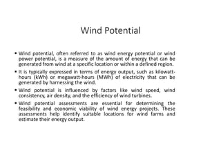 Wind Potential
 Wind potential, often referred to as wind energy potential or wind
power potential, is a measure of the amount of energy that can be
generated from wind at a specific location or within a defined region.
 It is typically expressed in terms of energy output, such as kilowatt-
hours (kWh) or megawatt-hours (MWh) of electricity that can be
generated by harnessing the wind.
 Wind potential is influenced by factors like wind speed, wind
consistency, air density, and the efficiency of wind turbines.
 Wind potential assessments are essential for determining the
feasibility and economic viability of wind energy projects. These
assessments help identify suitable locations for wind farms and
estimate their energy output.
 