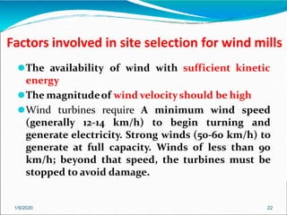 Factors involved in site selection for wind mills
1/9/2020 22
⚫The availability of wind with sufficient kinetic
energy
⚫The magnitudeof wind velocityshould be high
⚫Wind turbines require A minimum wind speed
(generally 12-14 km/h) to begin turning and
generate electricity. Strong winds (50-60 km/h) to
generate at full capacity. Winds of less than 90
km/h; beyond that speed, the turbines must be
stopped to avoid damage.
 