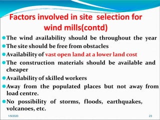 Factors involved in site selection for
wind mills(contd)
1/9/2020 23
⚫The wind availability should be throughout the year
⚫The site should be free from obstacles
⚫Availability of vast open land at a lower land cost
⚫The construction materials should be available and
cheaper
⚫Availability of skilled workers
⚫Away from the populated places but not away from
load centre.
⚫No possibility of storms, floods, earthquakes,
volcanoes, etc.
 