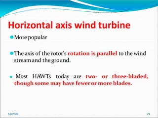 Horizontal axis wind turbine
1/9/2020 29
⚫More popular
⚫The axis of the rotor's rotation is parallel to the wind
streamand theground.
⚫ Most HAWTs today are two- or three-bladed,
though some may have feweror more blades.
 