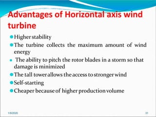 Advantages of Horizontal axis wind
turbine
1/9/2020 31
⚫Higher stability
⚫The turbine collects the maximum amount of wind
energy
⚫ The ability to pitch the rotor blades in a storm so that
damage is minimized
⚫The tall towerallows theaccess tostrongerwind
⚫Self-starting
⚫Cheaper becauseof higher productionvolume
 