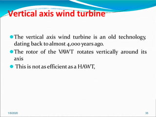Vertical axis wind turbine
1/9/2020 35
⚫The vertical axis wind turbine is an old technology,
dating back toalmost 4,000 years ago.
⚫The rotor of the VAWT rotates vertically around its
axis
⚫ This is notas efficient as a HAWT,
 