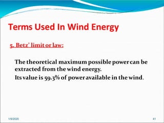 Terms Used In Wind Energy
1/9/2020 41
5. Betz’ limitor law:
The theoretical maximum possiblepowercan be
extracted from thewind energy.
Itsvalue is 59.3% of poweravailable in thewind.
 