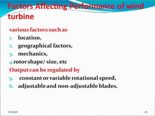 Factors Affecting Performance of wind
turbine
1/9/2020 45
various factorssuch as
1. location,
2. geographical factors,
3. mechanics,
4.rotorshape/ size, etc
Outputcan be regulated by
5. constantorvariable rotational speed,
6. adjustableand non-adjustable blades.
 