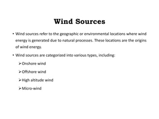 Wind Sources
• Wind sources refer to the geographic or environmental locations where wind
energy is generated due to natural processes. These locations are the origins
of wind energy.
• Wind sources are categorized into various types, including:
Onshore wind
Offshore wind
High altitude wind
Micro-wind
 