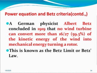 Power equation and Betz criteria(contd.,)
1/9/2020 54
⚫A German physicist Albert Betz
concluded in 1919 that no wind turbine
can convert more than 16/27 (59.3%) of
the kinetic energy of the wind into
mechanical energy turning a rotor.
⚫This is known as the Betz Limit or Betz'
Law.
 