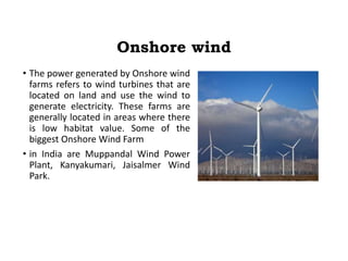 Onshore wind
• The power generated by Onshore wind
farms refers to wind turbines that are
located on land and use the wind to
generate electricity. These farms are
generally located in areas where there
is low habitat value. Some of the
biggest Onshore Wind Farm
• in India are Muppandal Wind Power
Plant, Kanyakumari, Jaisalmer Wind
Park.
 