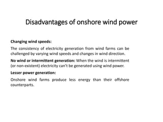 Disadvantages of onshore wind power
Changing wind speeds:
The consistency of electricity generation from wind farms can be
challenged by varying wind speeds and changes in wind direction.
No wind or intermittent generation: When the wind is intermittent
(or non-existent) electricity can’t be generated using wind power.
Lesser power generation:
Onshore wind farms produce less energy than their offshore
counterparts.
 