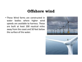 Offshore wind
• These Wind farms are constructed in
water bodies where higher wind
speeds are available to harness. These
are built at least 200 nautical miles
away from the coast and 50 feet below
the surface of the water.
 