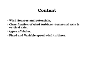 Content
• Wind Sources and potentials,
• Classification of wind turbines -horizontal axis &
vertical axis,
• types of blades,
• Fixed and Variable speed wind turbines.
 