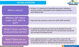 RETURN OVERVIEW
• A return is a statement of specified particulars relating to
business activity undertaken by the taxable person during a
prescribed period
What is return?
• There will be common e-return for CGST, SGST and IGST.
Whether diff. return
under CGST, SGST &
IGST?
• A registered taxable person shall not be allowed to furnish
return for tax period if valid return for any previous tax period
has not been furnished by him
What if return not filed
in any previous period?
• Every registered person is required to file a return for the
prescribed tax period. A return needs to be filed even if there is
no business activity (i.e. Nil Return) during the said tax period
What if there are no
business during period?
 