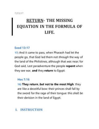 7/23/17
RETURN- THE MISSING
EQUATION IN THE FORMULA OF
LIFE.
Exod 13:17
17) And it came to pass, when Pharaoh had let the
people go, that God led them not through the way of
the land of the Philistines, although that was near; for
God said, Lest peradventure the people repent when
they see war, and they return to Egypt:
Hos 7:16
16) They return, but not to the most High: they
are like a deceitful bow: their princes shall fall by
the sword for the rage of their tongue: this shall be
their derision in the land of Egypt.
I. INSTRUCTION
 