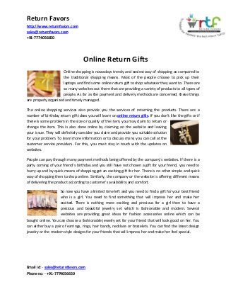 Return Favors
http://www.returnfavors.com
sales@returnfavors.com
+91-7774056650

Online Return Gifts
Online shopping is nowadays trendy and easiest way of shopping as compared to
the traditional shopping means. Most of the people choose to pick up their
laptops and find some online return gift to shop whatever they want to. There are
so many websites out there that are providing a variety of products to all types of
people. As far as the payment and delivery methods are concerned, these things
are properly organized and timely managed.
The online shopping services also provide you the services of returning the products. There are a
number of birthday return gift ideas you will learn on online return gifts. If you don’t like the gifts or if
there is some problem in the size or quality of the item, you may claim to return or
change the item. This is also done online by claiming on the website and leaving
your issue. They will definitely consider you claim and provide you suitable solution
for your problem. To learn more information or to discuss more, you can call at the
customer service providers. For this, you must stay in touch with the updates on
websites.
People can pay through many payment methods being offered by the company’s websites. If there is a
party coming of your friend’s birthday and you still have not chosen a gift for your friend, you need to
hurry up and by quick means of shopping get an exciting gift for her. There is no other simple and quick
way of shopping then to shop online. Similarly, the company or the website is offering different means
of delivering the product according to customer’s availability and comfort.
So now you have a limited time left and you need to find a gift for your best friend
who is a girl. You need to find something that will impress her and make her
excited. There is nothing more exciting and precious for a girl then to have a
precious and beautiful jewelry set which is fashionable and modern. Several
websites are providing great ideas for fashion accessories online which can be
bought online. You can choose a fashionable jewelry set for your friend that will look good on her. You
can either buy a pair of earrings, rings, hair bands, necklace or bracelets. You can find the latest design
jewelry or the modern style designs for your friends that will impress her and make her feel special.

Email id: - sales@returnfavors.com
Phone no: - +91-7774056650

 