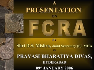 A PRESENTATION  ON BY Shri D.S. Mishra,  Joint Secretary (F), MHA FCRA IN PRAVASI BHARATIYA DIVAS, HYDERABAD 09 th  JANUARY 2006 