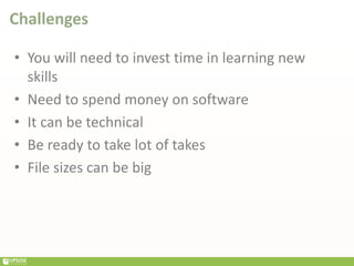 Challenges
• You will need to invest time in learning new
skills
• Need to spend money on software
• It can be technical
• Be ready to take lot of takes
• File sizes can be big
 