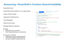 Announcing—PowerShell in Functions General Availability
PowerShell Core 6
PowerShell profile (profile.ps1 run at app startup)
Custom module upload
Logging & troubleshooting
Local debugging
Hybrid environments
Managed identity integration
Bindings
• Parameters for in direction
• Push-OutputBinding for out direction
Concurrency / Threads
• PSWorkerInProcConcurrencyUpperBound
• FUNCTIONS_WORKER_PROCESS_COUNT
• Use Start-ThreadJob instead of Start-Job
 