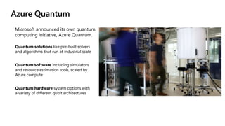Azure Quantum
Quantum solutions like pre-built solvers
and algorithms that run at industrial scale
Quantum software including simulators
and resource estimation tools, scaled by
Azure compute
Quantum hardware system options with
a variety of different qubit architectures
 