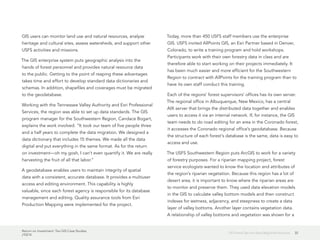 Return on Investment: Ten GIS Case Studies
J10214
32US Forest Service Sees Regional Horizons
GIS users can monitor land use and natural resources, analyze
heritage and cultural sites, assess watersheds, and support other
USFS activities and missions.
The GIS enterprise system puts geographic analysis into the
hands of forest personnel and provides natural resource data
to the public. Getting to the point of reaping these advantages
takes time and effort to develop standard data dictionaries and
schemas. In addition, shapefiles and coverages must be migrated
to the geodatabase.
Working with the Tennessee Valley Authority and Esri Professional
Services, the region was able to set up data standards. The GIS
program manager for the Southwestern Region, Candace Bogart,
explains the work involved. “It took our team of five people three
and a half years to complete the data migration. We designed a
data dictionary that includes 15 themes. We made all the data
digital and put everything in the same format. As for the return
on investment—oh my gosh, I can’t even quantify it. We are really
harvesting the fruit of all that labor.”
A geodatabase enables users to maintain integrity of spatial
data with a consistent, accurate database. It provides a multiuser
access and editing environment. This capability is highly
valuable, since each forest agency is responsible for its database
management and editing. Quality assurance tools from Esri
Production Mapping were implemented for the project.
Today, more than 450 USFS staff members use the enterprise
GIS. USFS invited AllPoints GIS, an Esri Partner based in Denver,
Colorado, to write a training program and hold workshops.
Participants work with their own forestry data in class and are
therefore able to start working on their projects immediately. It
has been much easier and more efficient for the Southwestern
Region to contract with AllPoints for the training program than to
have its own staff conduct this training.
Each of the regions’ forest supervisors’ offices has its own server.
The regional office in Albuquerque, New Mexico, has a central
AIX server that brings the distributed data together and enables
users to access it via an internal network. If, for instance, the GIS
team needs to do road editing for an area in the Coronado forest,
it accesses the Coronado regional office’s geodatabase. Because
the structure of each forest’s database is the same, data is easy to
access and use.
The USFS Southwestern Region puts ArcGIS to work for a variety
of forestry purposes. For a riparian mapping project, forest
service ecologists wanted to know the location and attributes of
the region’s riparian vegetation. Because this region has a lot of
desert area, it is important to know where the riparian areas are
to monitor and preserve them. They used data elevation models
in the GIS to calculate valley bottom models and then construct
indexes for wetness, adjacency, and steepness to create a data
layer of valley bottoms. Another layer contains vegetation data.
A relationship of valley bottoms and vegetation was shown for a
 