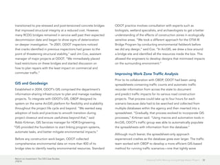 Return on Investment: Ten GIS Case Studies
J10214
35Keeping Traffic Moving during Bridge Repair Project
transitioned to pre-stressed and post-tensioned concrete bridges
that improved structural integrity at a reduced cost. However,
many RCDG bridges remained in service well past their expected
decommission date and began to show signs of deterioration
on deeper investigation. “In 2001, ODOT inspectors noticed
that cracks identified in previous inspections had grown to the
point of threatening structural stability,” said Jim Cox, assistant
manager of major projects at ODOT. “We immediately placed
load restrictions on these bridges and started discussion on
how to plan repairs with the least impact on commercial and
commuter traffic.”
GIS and Geodesign
Established in 2004, ODOT’s GIS comprised the department’s
information-sharing infrastructure to plan and manage roadway
projects. To integrate with ODOT’s GIS, OBDP designed its
system on the same ArcGIS platform for flexibility and scalability
throughout the project life cycle and beyond. “We wanted easy
adoption of tools and practices to smooth transition during
project closeout and ensure usefulness beyond that,” said
Robb Kirkman, GIS Services manager for HDR Engineering.
“GIS provided the foundation to start linking program systems,
automate tasks, and better mitigate environmental impacts.”
Before any construction work began, ODOT collected
comprehensive environmental data on more than 400 of its
bridge sites to identify nearby environmental resources. Standard
ODOT practice involves consultation with experts such as
biologists, wetland specialists, and archaeologists to get a better
understanding of the effects of construction zones in ecologically
sensitive areas. “We took a different approach for the OTIA III
Bridge Program by conducting environmental fieldwork before
we did any design,” said Cox. “In ArcGIS, we drew a box around
a bridge site and identified all the resources inside the box. This
allowed the engineers to develop designs that minimized impacts
on the surrounding environment.”
Improving Work Zone Traffic Analysis
Prior to its collaboration with OBDP, ODOT had been using
spreadsheets containing traffic counts and automatic traffic
recorder information from across the state to document
and predict traffic impacts for its various road construction
projects. That process could take up to four hours for each
scenario because data had to be searched and collected from
multiple databases within the agency and then inserted into a
spreadsheet. “Gradually, that process evolved to incorporate GIS
processes,” Kirkman said. “Using macros and automation tools in
ArcGIS, ODOT’s traffic group was able to automatically populate
the spreadsheets with information from the database.”
Although much leaner, the spreadsheet-only approach
experienced crashes as the database grew ever larger. The traffic
team worked with OBDP to develop a more efficient GIS-based
method for running traffic scenarios—one that tightly wove
 