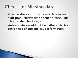  Voyager does not provide any data to track
staff productivity; time spent on check-in;
who did the check-in; etc.
 Web analytics could not be gathered to track
patron use of current issue information
 