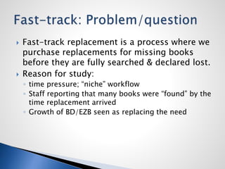  Fast-track replacement is a process where we
purchase replacements for missing books
before they are fully searched & declared lost.
 Reason for study:
◦ time pressure; “niche” workflow
◦ Staff reporting that many books were “found” by the
time replacement arrived
◦ Growth of BD/EZB seen as replacing the need
 