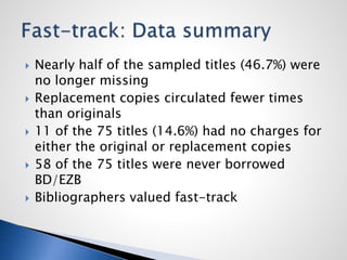  Nearly half of the sampled titles (46.7%) were
no longer missing
 Replacement copies circulated fewer times
than originals
 11 of the 75 titles (14.6%) had no charges for
either the original or replacement copies
 58 of the 75 titles were never borrowed
BD/EZB
 Bibliographers valued fast-track
 