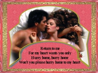 Return to me For my heart wants you only Hurry home, hurry home Won't you please hurry home to my heart 