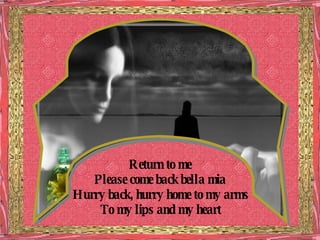 Return to me Please come back bella mia Hurry back, hurry home to my arms To my lips and my heart 