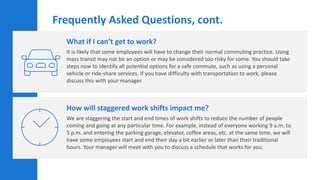 What if I can’t get to work?
It is likely that some employees will have to change their normal commuting practice. Using
mass transit may not be an option or may be considered too risky for some. You should take
steps now to identify all potential options for a safe commute, such as using a personal
vehicle or ride-share services. If you have difficulty with transportation to work, please
discuss this with your manager.
How will staggered work shifts impact me?
We are staggering the start and end times of work shifts to reduce the number of people
coming and going at any particular time. For example, instead of everyone working 9 a.m. to
5 p.m. and entering the parking garage, elevator, coffee areas, etc. at the same time, we will
have some employees start and end their day a bit earlier or later than their traditional
hours. Your manager will meet with you to discuss a schedule that works for you.
Frequently Asked Questions, cont.
 