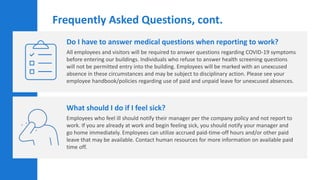 Do I have to answer medical questions when reporting to work?
All employees and visitors will be required to answer questions regarding COVID-19 symptoms
before entering our buildings. Individuals who refuse to answer health screening questions
will not be permitted entry into the building. Employees will be marked with an unexcused
absence in these circumstances and may be subject to disciplinary action. Please see your
employee handbook/policies regarding use of paid and unpaid leave for unexcused absences.
What should I do if I feel sick?
Employees who feel ill should notify their manager per the company policy and not report to
work. If you are already at work and begin feeling sick, you should notify your manager and
go home immediately. Employees can utilize accrued paid-time-off hours and/or other paid
leave that may be available. Contact human resources for more information on available paid
time off.
Frequently Asked Questions, cont.
 