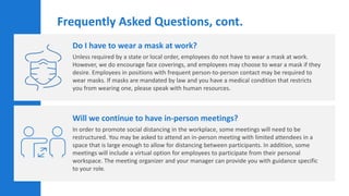 Do I have to wear a mask at work?
Unless required by a state or local order, employees do not have to wear a mask at work.
However, we do encourage face coverings, and employees may choose to wear a mask if they
desire. Employees in positions with frequent person-to-person contact may be required to
wear masks. If masks are mandated by law and you have a medical condition that restricts
you from wearing one, please speak with human resources.
Will we continue to have in-person meetings?
In order to promote social distancing in the workplace, some meetings will need to be
restructured. You may be asked to attend an in-person meeting with limited attendees in a
space that is large enough to allow for distancing between participants. In addition, some
meetings will include a virtual option for employees to participate from their personal
workspace. The meeting organizer and your manager can provide you with guidance specific
to your role.
Frequently Asked Questions, cont.
 
