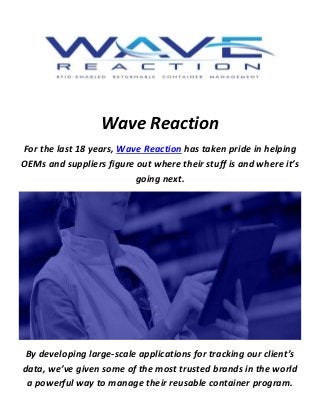 Wave Reaction
For the last 18 years, Wave Reaction has taken pride in helping
OEMs and suppliers figure out where their stuff is and where it’s
going next.
By developing large-scale applications for tracking our client’s
data, we’ve given some of the most trusted brands in the world
a powerful way to manage their reusable container program.
 