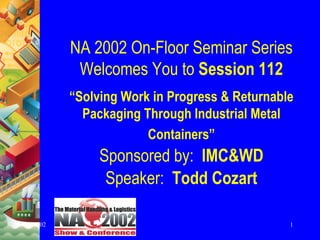 NA 2002 On-Floor Seminar Series
           Welcomes You to Session 112
          “Solving Work in Progress & Returnable
            Packaging Through Industrial Metal
                       Containers”
               Sponsored by: IMC&WD
                Speaker: Todd Cozart

4/17/02                                        1
 