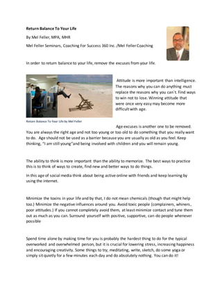 Return Balance To Your Life
By Mel Feller, MPA, MHR
Mel Feller Seminars, Coaching For Success 360 Inc. /Mel Feller Coaching
In order to return balance to your life, remove the excuses from your life.
Attitude is more important than intelligence.
The reasons why you can do anything must
replace the reasons why you can`t. Find ways
to win not to lose. Winning attitude that
were once very easy may become more
difficult with age.
Age excuses is another one to be removed.
You are always the right age and not too young or too old to do something that you really want
to do. Age should not be used as a barrier because you are usually as old as you feel. Keep
thinking, “I am still young“and being involved with children and you will remain young.
The ability to think is more important than the ability to memorize. The best ways to practice
this is to think of ways to create, find new and better ways to do things.
In this age of social media think about being active online with friends and keep learning by
using the internet.
Minimize the toxins in your life and by that, I do not mean chemicals (though that might help
too.) Minimize the negative influences around you. Avoid toxic people (complainers, whiners,
poor attitudes.) If you cannot completely avoid them, at least minimize contact and tune them
out as much as you can. Surround yourself with positive, supportive, can-do people whenever
possible
Spend time alone by making time for you is probably the hardest thing to do for the typical
overworked and overwhelmed person, but it is crucial for lowering stress, increasing happiness
and encouraging creativity. Some things to try; meditating, write, sketch, do some yoga or
simply sit quietly for a few minutes each day and do absolutely nothing. You can do it!
Return Balance To Your Life by Mel Feller
 