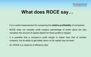 What does ROCE say…

   It is a useful measurement for comparing the relative profitability of companies
   ROCE does not consider profit margins (percentage of profit) alone but also
    considers the amount of capital utilized for those profits to happen
   It is possible that a company’s profit margin is higher than that of another
    company, but its ability to get better return on its capital may be lower
   So, ROCE is a measure of efficiency also
 