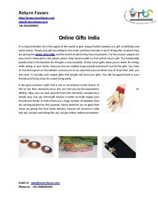 Return Favors
http://www.returnfavors.com
sales@returnfavors.com
+91-9561095459

Online Gifts India
It is a big inclination all in the region of the world to give unique fashion jewelry as a gift on birthday and
other events. People buy gift according to the event and they consider a lot of things like to whom they
are giving the online gifts India and the event at which they have to present. For this reason people are
very much interested in the places where they become able to find online return gift. The fashionable
jewelry that is the favorites for the girls is also available. Online return gifts allow you to select the things
while sitting at your home. Now you are not needed to go outside and search out for the gifts. You have
all the items given at the website and you are at an ease that you can select any of them that suits you
the most. It includes such unique gifts that people will love your gifts. You will be appreciated in your
friends and family d out the exact thing easily.
If you give someone a gift that is not in accordance to the choice of
him or her then obviously he or she can hurt you by the expressions
dislikes. Now you can save yourself from this inferiority complex by a
simple way. Just use online gift returns in order to make happy your
friends and family. In India there are a large number of websites that
are serving people for this purpose. Many websites are so good that
these are giving the free home delivery services all around in India
and you can get everything like you can get online mobile accessories.

Email id: - sales@returnfavors.com
Phone no: - +91-9561095459

of

 