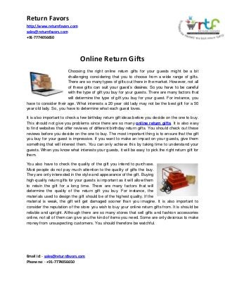 Return Favors
http://www.returnfavors.com
sales@returnfavors.com
+91-7774056650

Online Return Gifts
Choosing the right online return gifts for your guests might be a bit
challenging considering that you to choose from a wide range of gifts.
There are so many types of gifts out there in the market. However, not all
of these gifts can suit your guest’s desires. So you have to be careful
with the type of gift you buy for your guests. There are many factors that
will determine the type of gift you buy for your guest. For instance, you
have to consider their age. What interests a 20 year old lady may not be the best gift for a 50
year old lady. So, you have to determine what each guest loves.
It is also important to check a few birthday return gift ideas before you decide on the one to buy.
This should not give you problems since there are so many online return gifts. It is also easy
to find websites that offer reviews of different birthday return gifts. You should check out these
reviews before you decide on the one to buy. The most important thing is to ensure that the gift
you buy for your guest is impressive. If you want to make an impact on your guests, give them
something that will interest them. You can only achieve this by taking time to understand your
guests. When you know what interests your guests, it will be easy to pick the right return gift for
them.
You also have to check the quality of the gift you intend to purchase.
Most people do not pay much attention to the quality of gifts the buy.
They are only interested in the style and appearance of the gift. Buying
high-quality return gifts for your guests is important as it will allow them
to retain the gift for a long time. There are many factors that will
determine the quality of the return gift you buy. For instance, the
materials used to design the gift should be of the highest quality. If the
material is weak, the gift will get damaged sooner than you imagine. It is also important to
consider the reputation of the store you wish to buy your online return gifts from. It is should be
reliable and upright. Although there are so many stores that sell gifts and fashion accessories
online, not all of them can give you the kind of items you need. Some are only desirous to make
money from unsuspecting customers. You should therefore be watchful.

Email id: - sales@returnfavors.com
Phone no: - +91-7774056650

 