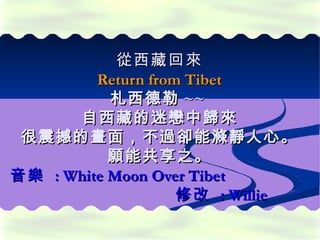 從 西藏 回來
         Return from Tibet
           札西德勒 ~~
      自西藏的迷戀中歸來
 很震撼的畫面，不過卻能滌靜人心。
           願能共享之。
音樂 : White Moon Over Tibet
                    修改 : Willie
 