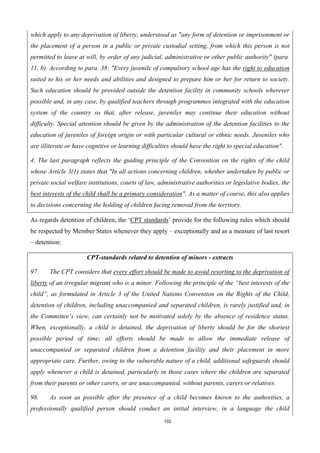 102
which apply to any deprivation of liberty, understood as "any form of detention or imprisonment or
the placement of a person in a public or private custodial setting, from which this person is not
permitted to leave at will, by order of any judicial, administrative or other public authority" (para.
11, b). According to para. 38: "Every juvenile of compulsory school age has the right to education
suited to his or her needs and abilities and designed to prepare him or her for return to society.
Such education should be provided outside the detention facility in community schools wherever
possible and, in any case, by qualified teachers through programmes integrated with the education
system of the country so that, after release, juveniles may continue their education without
difficulty. Special attention should be given by the administration of the detention facilities to the
education of juveniles of foreign origin or with particular cultural or ethnic needs. Juveniles who
are illiterate or have cognitive or learning difficulties should have the right to special education".
4. The last paragraph reflects the guiding principle of the Convention on the rights of the child
whose Article 3(1) states that "In all actions concerning children, whether undertaken by public or
private social welfare institutions, courts of law, administrative authorities or legislative bodies, the
best interests of the child shall be a primary consideration". As a matter of course, this also applies
to decisions concerning the holding of children facing removaI from the territory.
As regards detention of children, the ‘CPT standards’ provide for the following rules which should
be respected by Member States whenever they apply – exceptionally and as a measure of last resort
– detention:
CPT-standards related to detention of minors - extracts
97. The CPT considers that every effort should be made to avoid resorting to the deprivation of
liberty of an irregular migrant who is a minor. Following the principle of the “best interests of the
child”, as formulated in Article 3 of the United Nations Convention on the Rights of the Child,
detention of children, including unaccompanied and separated children, is rarely justified and, in
the Committee’s view, can certainly not be motivated solely by the absence of residence status.
When, exceptionally, a child is detained, the deprivation of liberty should be for the shortest
possible period of time; all efforts should be made to allow the immediate release of
unaccompanied or separated children from a detention facility and their placement in more
appropriate care. Further, owing to the vulnerable nature of a child, additional safeguards should
apply whenever a child is detained, particularly in those cases where the children are separated
from their parents or other carers, or are unaccompanied, without parents, carers or relatives.
98. As soon as possible after the presence of a child becomes known to the authorities, a
professionally qualified person should conduct an initial interview, in a language the child
 