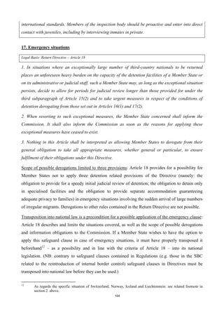 104
international standards. Members of the inspection body should be proactive and enter into direct
contact with juveniles, including by interviewing inmates in private.
17. Emergency situations
Legal Basis: Return Directive – Article 18
1. In situations where an exceptionally large number of third-country nationals to be returned
places an unforeseen heavy burden on the capacity of the detention facilities of a Member State or
on its administrative or judicial staff, such a Member State may, as long as the exceptional situation
persists, decide to allow for periods for judicial review longer than those provided for under the
third subparagraph of Article 15(2) and to take urgent measures in respect of the conditions of
detention derogating from those set out in Articles 16(1) and 17(2).
2. When resorting to such exceptional measures, the Member State concerned shall inform the
Commission. It shall also inform the Commission as soon as the reasons for applying these
exceptional measures have ceased to exist.
3. Nothing in this Article shall be interpreted as allowing Member States to derogate from their
general obligation to take all appropriate measures, whether general or particular, to ensure
fulfilment of their obligations under this Directive.
Scope of possible derogations limited to three provisions: Article 18 provides for a possibility for
Member States not to apply three detention related provisions of the Directive (namely: the
obligation to provide for a speedy initial judicial review of detention; the obligation to detain only
in specialised facilities and the obligation to provide separate accommodation guaranteeing
adequate privacy to families) in emergency situations involving the sudden arrival of large numbers
of irregular migrants. Derogations to other rules contained in the Return Directive are not possible.
Transposition into national law is a precondition for a possible application of the emergency clause:
Article 18 describes and limits the situations covered, as well as the scope of possible derogations
and information obligations to the Commission. If a Member State wishes to have the option to
apply this safeguard clause in case of emergency situations, it must have properly transposed it
beforehand12
– as a possibility and in line with the criteria of Article 18 – into its national
legislation. (NB: contrary to safeguard clauses contained in Regulations (e.g. those in the SBC
related to the reintroduction of internal border control) safeguard clauses in Directives must be
transposed into national law before they can be used.)
12
As regards the specific situation of Switzerland, Norway, Iceland and Liechtenstein: see related footnote in
section 2. above.
 