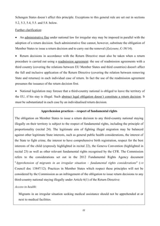 22
Schengen States doesn´t affect this principle. Exceptions to this general rule are set out in sections
5.2, 5.3, 5.4, 5.5. and 5.8. below.
Further clarification:
 An administrative fine under national law for irregular stay may be imposed in parallel with the
adoption of a return decision. Such administrative fine cannot, however, substitute the obligation of
Member States to issue a return decision and to carry out the removal (Zaizoune, C-38/14).
 Return decisions in accordance with the Return Directive must also be taken when a return
procedure is carried out using a readmission agreement: the use of readmission agreements with a
third country (covering the relations between EU Member States and third countries) doesn't affect
the full and inclusive application of the Return Directive (covering the relation between removing
State and returnee) in each individual case of return. In fact the use of the readmission agreement
presumes the issuance of the return decision first.
 National legislation may foresee that a third-country national is obliged to leave the territory of
the EU, if his stay is illegal. Such abstract legal obligation doesn´t constitute a return decision. It
must be substantiated in each case by an individualised return decision.
Apprehension practices – respect of fundamental rights
The obligation on Member States to issue a return decision to any third-country national staying
illegally on their territory is subject to the respect of fundamental rights, including the principle of
proportionality (recital 24). The legitimate aim of fighting illegal migration may be balanced
against other legitimate State interests, such as general public health considerations, the interest of
the State to fight crime, the interest to have comprehensive birth registration, respect for the best
interests of the child (expressly highlighted in recital 22), the Geneva Convention (highlighted in
recital 23) as well as other relevant fundamental rights recognised by the CFR. The Commission
refers to the considerations set out in the 2012 Fundamental Rights Agency document
"Apprehension of migrants in an irregular situation – fundamental rights considerations" (
Council doc 13847/12). Practices in Member States which respect these principles will not be
considered by the Commission as an infringement of the obligation to issue return decisions to any
third-country national staying illegally under Article 6(1) of the Return Directive:
Access to health:
Migrants in an irregular situation seeking medical assistance should not be apprehended at or
next to medical facilities.
 