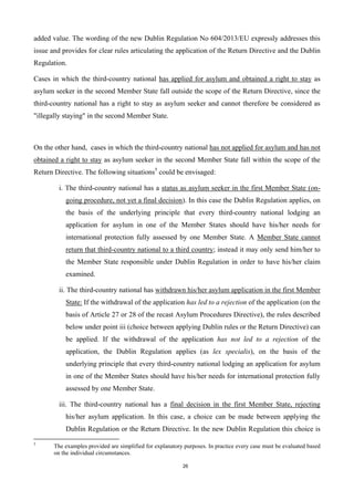 26
added value. The wording of the new Dublin Regulation No 604/2013/EU expressly addresses this
issue and provides for clear rules articulating the application of the Return Directive and the Dublin
Regulation.
Cases in which the third-country national has applied for asylum and obtained a right to stay as
asylum seeker in the second Member State fall outside the scope of the Return Directive, since the
third-country national has a right to stay as asylum seeker and cannot therefore be considered as
"illegally staying" in the second Member State.
On the other hand, cases in which the third-country national has not applied for asylum and has not
obtained a right to stay as asylum seeker in the second Member State fall within the scope of the
Return Directive. The following situations5
could be envisaged:
i. The third-country national has a status as asylum seeker in the first Member State (on-
going procedure, not yet a final decision). In this case the Dublin Regulation applies, on
the basis of the underlying principle that every third-country national lodging an
application for asylum in one of the Member States should have his/her needs for
international protection fully assessed by one Member State. A Member State cannot
return that third-country national to a third country; instead it may only send him/her to
the Member State responsible under Dublin Regulation in order to have his/her claim
examined.
ii. The third-country national has withdrawn his/her asylum application in the first Member
State: If the withdrawal of the application has led to a rejection of the application (on the
basis of Article 27 or 28 of the recast Asylum Procedures Directive), the rules described
below under point iii (choice between applying Dublin rules or the Return Directive) can
be applied. If the withdrawal of the application has not led to a rejection of the
application, the Dublin Regulation applies (as lex specialis), on the basis of the
underlying principle that every third-country national lodging an application for asylum
in one of the Member States should have his/her needs for international protection fully
assessed by one Member State.
iii. The third-country national has a final decision in the first Member State, rejecting
his/her asylum application. In this case, a choice can be made between applying the
Dublin Regulation or the Return Directive. In the new Dublin Regulation this choice is
5
The examples provided are simplified for explanatory purposes. In practice every case must be evaluated based
on the individual circumstances.
 