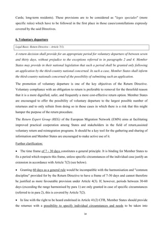 34
Cards; long-term residents). These provisions are to be considered as "leges speciales" (more
specific rules) which have to be followed in the first place in those cases/constellations expressly
covered by the said Directives.
6. Voluntary departure
Legal Basis: Return Directive – Article 7(1)
A return decision shall provide for an appropriate period for voluntary departure of between seven
and thirty days, without prejudice to the exceptions referred to in paragraphs 2 and 4. Member
States may provide in their national legislation that such a period shall be granted only following
an application by the third-country national concerned. In such a case, Member States shall inform
the third-country nationals concerned of the possibility of submitting such an application.
The promotion of voluntary departure is one of the key objectives of the Return Directive.
Voluntary compliance with an obligation to return is preferable to removal for the threefold reason
that it is a more dignified, safer, and frequently a more cost-effective return option. Member States
are encouraged to offer the possibility of voluntary departure to the largest possible number of
returnees and to only refrain from doing so in those cases in which there is a risk that this might
hamper the purpose of the return procedure.
The Return Expert Group (REG) of the European Migration Network (EMN) aims at facilitating
improved practical cooperation among States and stakeholders in the field of return,assisted
voluntary return and reintegration programs. It should be a key tool for the gathering and sharing of
information and Member States are encouraged to make active use of it.
Further clarification:
 The time frame of 7 - 30 days constitutes a general principle. It is binding for Member States to
fix a period which respects this frame, unless specific circumstances of the individual case justify an
extension in accordance with Article 7(2) (see below).
 Granting 60 days as a general rule would be incompatible with the harmonisation and "common
discipline" provided for by the Return Directive to have a frame of 7-30 days and cannot therefore
be justified as more favourable provision under Article 4(3). If, however, periods between 30-60
days (exceeding the range harmonised by para 1) are only granted in case of specific circumstances
(referred to in para 2), this is covered by Article 7(2).
 In line with the right to be heard enshrined in Article 41(2) CFR, Member States should provide
the returnee with a possibility to specify individual circumstances and needs to be taken into
 