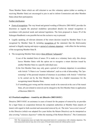 39
Those Member States which are still reluctant to use this voluntary option (either as sending or
receiving Member State) are encouraged to join in and to inform Commission and other Member
States about their participation.
Further clarification:
 Form of recognition: The very broad and general wording of Directive 2001/40/EC provides for
discretion as regards the practical modalities (procedural details) for mutual recognition in
accordance with practical needs and national legislation. The form proposed in Annex 39 of the
Schengen Handbook is one possible but not the exclusive way to proceed.
 Legally speaking, all relevant elements of the return decision issued by Member State A are
recognised by Member State B, including recognition of the statement that the third-country
national is illegally staying and enjoys a period of voluntary departure – with effect for the territory
of the recognising Member State B.
 The recognising Member State enjoys three different "safeguards":
1) use of the standard form of annex 39 is made on a voluntary basis only; this always
leaves Member States with the option not to recognise a return decision issued by
another Member State in a specific individual case;
2) the first Member State may only grant a period of voluntary departure in accordance
with Article 7 if there is no "counter indication", such as a risk of absconding. The "pre-
screening" of the personal situation of returnees in accordance with Article 7 which has
to be carried out by the first Member State may be a helpful reassurance for the
recognising transit Member State;
3) if something goes wrong and the returnee needs to be removed at the cost of the transit
State, all cost related to removal can be charged to the first Member State in application
of Decision 2004/191.
6.5. Practical compliance – transit by air (Directive 2003/110/EC)
Directive 2003/110/EC on assistance in cases of transit for the purpose of removal by air provides
for a legal frame on cooperation between the competent authorities at Member State airports of
transit with regard to both escorted and unescorted removal by air. The term "unescorted removal"
in this Directive (which was adopted five years before the Return Directive) can be interpreted as
also covering "voluntary departure" within the meaning of the Return Directive7
. The Commission
7
NB: This interpretation does not imply that unescorted removal is synonymous with voluntary departure. The
term unescorted removal may also cover cases of forced return (removal) without police escort.
 