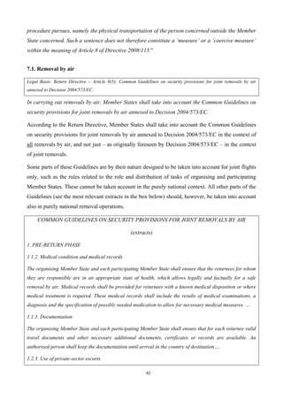 42
procedure pursues, namely the physical transportation of the person concerned outside the Member
State concerned. Such a sentence does not therefore constitute a ‘measure’ or a ‘coercive measure’
within the meaning of Article 8 of Directive 2008/115."
7.1. Removal by air
Legal Basis: Return Directive – Article 8(5); Common Guidelines on security provisions for joint removals by air
annexed to Decision 2004/573/EC.
In carrying out removals by air, Member States shall take into account the Common Guidelines on
security provisions for joint removals by air annexed to Decision 2004/573/EC.
According to the Return Directive, Member States shall take into account the Common Guidelines
on security provisions for joint removals by air annexed to Decision 2004/573/EC in the context of
all removals by air, and not just – as originally foreseen by Decision 2004/573/EC – in the context
of joint removals.
Some parts of these Guidelines are by their nature designed to be taken into account for joint flights
only, such as the rules related to the role and distribution of tasks of organising and participating
Member States. These cannot be taken account in the purely national context. All other parts of the
Guidelines (see the most relevant extracts in the box below) should, however, be taken into account
also in purely national removal operations.
COMMON GUIDELINES ON SECURITY PROVISIONS FOR JOINT REMOVALS BY AIR
(extracts)
1. PRE-RETURN PHASE
1.1.2. Medical condition and medical records
The organising Member State and each participating Member State shall ensure that the returnees for whom
they are responsible are in an appropriate state of health, which allows legally and factually for a safe
removal by air. Medical records shall be provided for returnees with a known medical disposition or where
medical treatment is required. These medical records shall include the results of medical examinations, a
diagnosis and the specification of possibly needed medication to allow for necessary medical measures. …
1.1.3. Documentation
The organising Member State and each participating Member State shall ensure that for each returnee valid
travel documents and other necessary additional documents, certificates or records are available. An
authorised person shall keep the documentation until arrival in the country of destination….
1.2.3. Use of private-sector escorts
 