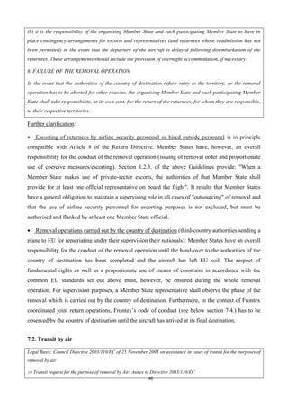 46
(h) it is the responsibility of the organising Member State and each participating Member State to have in
place contingency arrangements for escorts and representatives (and returnees whose readmission has not
been permitted) in the event that the departure of the aircraft is delayed following disembarkation of the
returnees. These arrangements should include the provision of overnight accommodation, if necessary.
6. FAILURE OF THE REMOVAL OPERATION
In the event that the authorities of the country of destination refuse entry to the territory, or the removal
operation has to be aborted for other reasons, the organising Member State and each participating Member
State shall take responsibility, at its own cost, for the return of the returnees, for whom they are responsible,
to their respective territories.
Further clarification:
 Escorting of returnees by airline security personnel or hired outside personnel is in principle
compatible with Article 8 of the Return Directive. Member States have, however, an overall
responsibility for the conduct of the removal operation (issuing of removal order and proportionate
use of coercive measures/escorting). Section 1.2.3. of the above Guidelines provide: "When a
Member State makes use of private-sector escorts, the authorities of that Member State shall
provide for at least one official representative on board the flight". It results that Member States
have a general obligation to maintain a supervising role in all cases of "outsourcing" of removal and
that the use of airline security personnel for escorting purposes is not excluded, but must be
authorised and flanked by at least one Member State official.
 Removal operations carried out by the country of destination (third-country authorities sending a
plane to EU for repatriating under their supervision their nationals): Member States have an overall
responsibility for the conduct of the removal operation until the hand-over to the authorities of the
country of destination has been completed and the aircraft has left EU soil. The respect of
fundamental rights as well as a proportionate use of means of constraint in accordance with the
common EU standards set out above must, however, be ensured during the whole removal
operation. For supervision purposes, a Member State representative shall observe the phase of the
removal which is carried out by the country of destination. Furthermore, in the context of Frontex
coordinated joint return operations, Frontex’s code of conduct (see below section 7.4.) has to be
observed by the country of destination until the aircraft has arrived at its final destination.
7.2. Transit by air
Legal Basis: Council Directive 2003/110/EC of 25 November 2003 on assistance in cases of transit for the purposes of
removal by air
 Transit request for the purpose of removal by Air: Annex to Directive 2003/110/EC
 