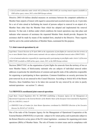 47
 List of central authorities under Article 4(5) of Directive 2003/110/EC for receiving transit requests (available as
EMN ad-hoc query, return, 2015, at the EMN Europa website)
Directive 2003/110 defines detailed measures on assistance between the competent authorities at
Member State airports of transit with regard to unescorted and escorted removals by air. It provides
for a set of rules aimed at facilitating the transit of persons subject to removal in an airport of a
Member State other than the Member State which has adopted and implemented the removal
decision. To that end, it defines under which conditions the transit operations may take place and
indicates what measures of assistance the requested Member State should provide. Requests for
assistance shall be made by means of the standard form, attached to the Directive. These requests
shall be sent to the central authorities of Member States, nominated for this purpose.
7.3. Joint removal operations by air
Legal Basis: Council Decision of 29 April 2004 on the organisation of joint flights for removals from the territory of
two or more Member States, of third-country nationals who are subjects of individual removal orders (2004/573/EC)
 List of national authorities responsible for organising and/or participating in joint flights under Article 3 of Decision
2004/573/EC (available as EMN ad-hoc query, return, 2015, at the EMN Europa website).
Decision 2004/573/EC on the organisation of joint flights for removals from the territory of two or
more Member States, of third-country nationals who are subjects of individual removal orders
addresses in particular the identification of common and specific tasks of the authorities responsible
for organising or participating in these operations. Common Guidelines on security provisions for
joint removals by air are annexed to this Council Decision. According to Article 8(5) of the Return
Directive, these Guidelines have to be taken into account for any removal by air (also in purely
national operations – see section 7.1. above).
7.4. FRONTEX coordinated joint removal operations
Legal Basis: Council Regulation (EC) No 2007/2004 establishing a European Agency for the Management of
Operational Cooperation at the External Borders of the Member States of the European Union (amended by Regulation
(EU) No 1168/2011), Article 9
 FRONTEX Code of Conduct for Joint Return Operations coordinated by FRONTEX (Decision of the Executive
Director No 2013/67 of 7.10.2013)
One of the tasks of the European Agency for the Management of Operational Cooperation at the
External Borders (FRONTEX) is to provide - subject to EU return policy and in particular subject to
the Return Directive as key piece of the EU return legislation - assistance for organising joint return
operations (JROs) of Member States. The role of Frontex in return issues and its compliance with
 